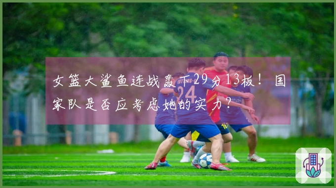 女篮大鲨鱼连战轰下29分13板！国家队是否应考虑她的实力？
