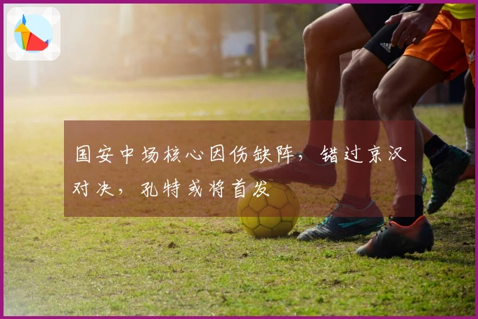 国安中场核心因伤缺阵，错过京汉对决，孔特或将首发