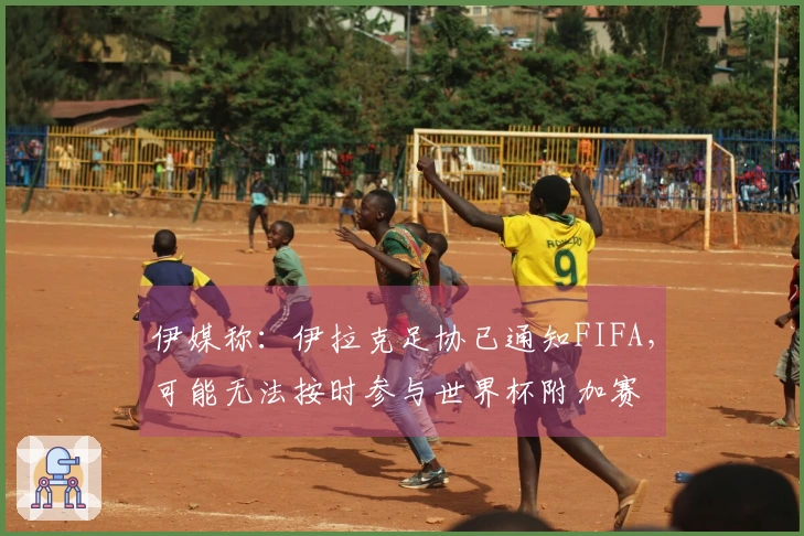 伊媒称：伊拉克足协已通知FIFA，可能无法按时参与世界杯附加赛