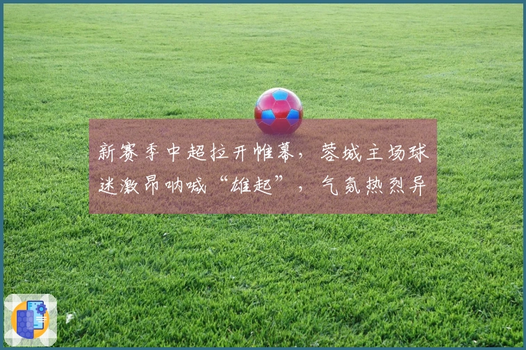 新赛季中超拉开帷幕，蓉城主场球迷激昂呐喊“雄起”，气氛热烈异常！