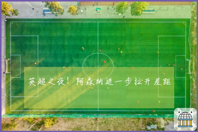 英超之夜！阿森纳进一步拉开差距