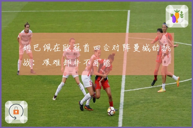 姆巴佩在欧冠首回合对阵曼城的挑战：艰难却非不可能
