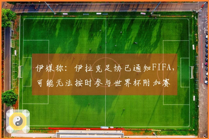 伊媒称：伊拉克足协已通知FIFA，可能无法按时参与世界杯附加赛