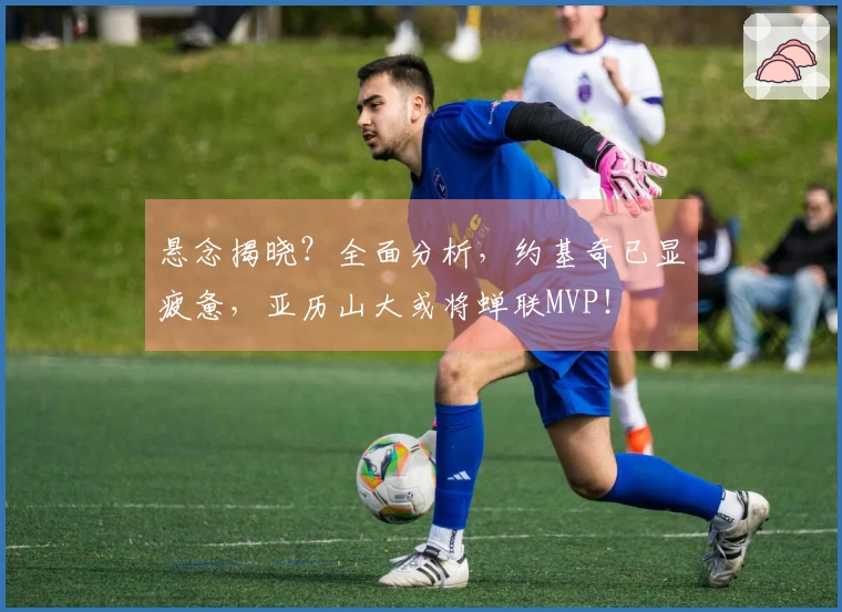 悬念揭晓？全面分析，约基奇已显疲惫，亚历山大或将蝉联MVP！