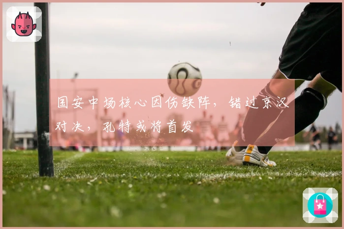 国安中场核心因伤缺阵，错过京汉对决，孔特或将首发