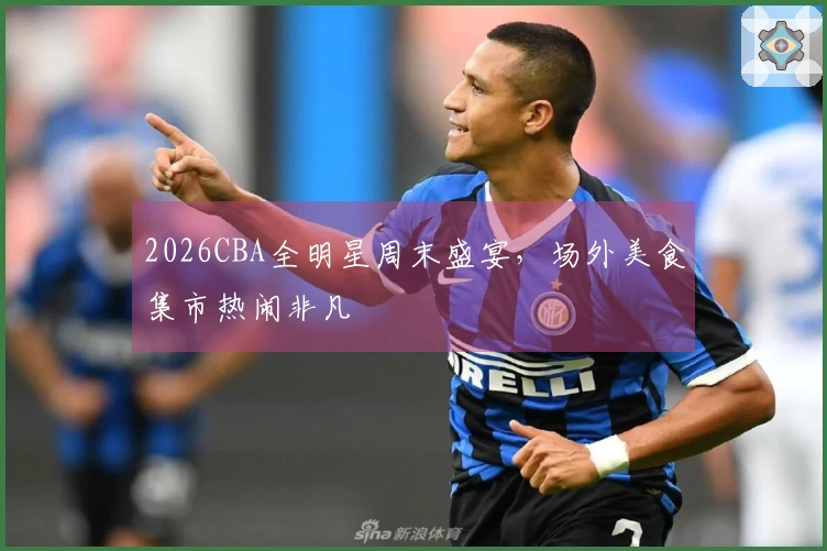 2026CBA全明星周末盛宴，场外美食集市热闹非凡