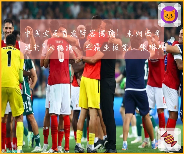 中国女足首发阵容揭晓！米利西奇进行9人轮换，王霜坐板凳，张琳艳增为首发。