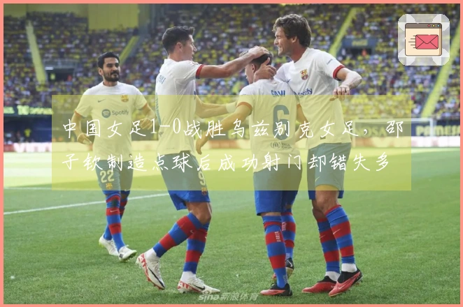 中国女足1-0战胜乌兹别克女足，邵子钦制造点球后成功射门却错失多次良机