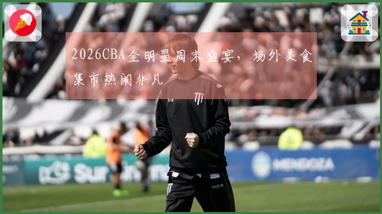 2026CBA全明星周末盛宴，场外美食集市热闹非凡