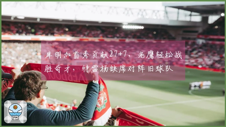 库明加首秀贡献27+7，老鹰轻松战胜奇才，特雷杨缺席对阵旧球队