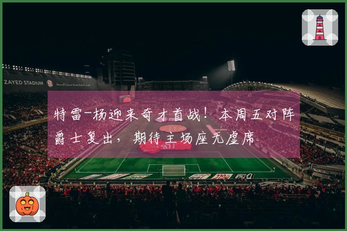特雷-杨迎来奇才首战！本周五对阵爵士复出，期待主场座无虚席