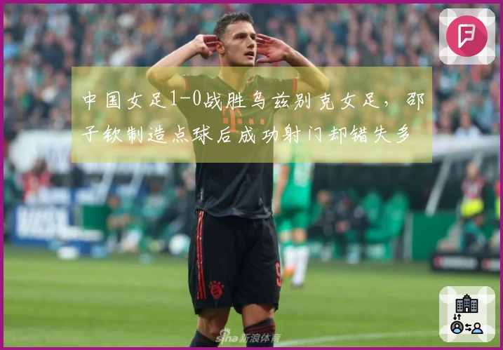 中国女足1-0战胜乌兹别克女足，邵子钦制造点球后成功射门却错失多次良机