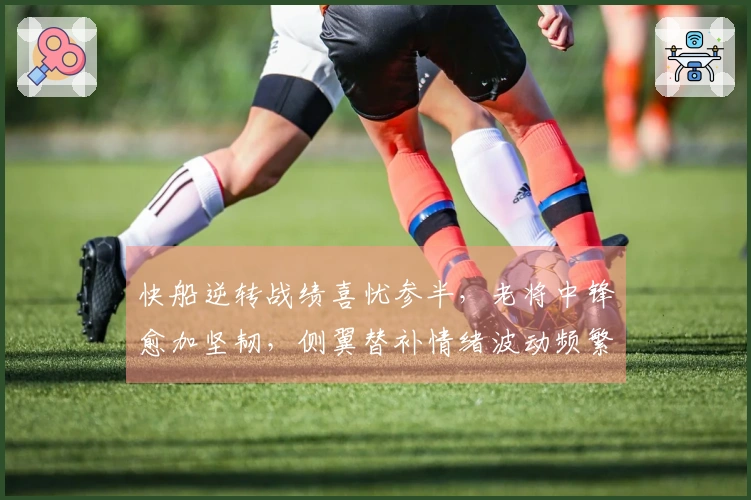 快船逆转战绩喜忧参半，老将中锋愈加坚韧，侧翼替补情绪波动频繁
