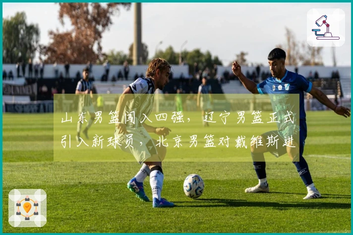 山东男篮闯入四强，辽宁男篮正式引入新球员，北京男篮对戴维斯进行报价！